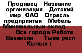 Продавец › Название организации ­ Детский мир, ОАО › Отрасль предприятия ­ Мебель › Минимальный оклад ­ 27 000 - Все города Работа » Вакансии   . Тыва респ.,Кызыл г.